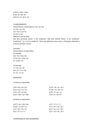 e) 6x²y + 12xy – 9xyz = 
f) a(x -3) + b(x -3) = 
g) 9 ( m + n )- a( m –n) 
2) AGRUPAMENTO 
Vamos fatorar a expressão ax + bx + ay + by 
ax + bx + ay + by 
x( a + b) + y ( a+ b) 
(a + b) .( x +y) 
Observe o que foi feito: 
Nos dois primeiros temos “x em evidencia” .Nos dois últimos fomos “y em evidência”. 
Finalmente “ (a + b) em evidência”. Note que aplicamos duas vezes a fatoração utilizando o 
processo do fator comum 
Exemplos: 
Vamos fatorar as expressões: 
1º exemplo 
5ax + bx + 5ay + by 
x.( 5a + b) + y (5a + b) 
(x + y) (5a + b) 
2º exemplo 
x² + 3x + ax + 3a 
x(x + 3) + a ( x + 3) 
(x + 3) . ( x + a) 
EXERCÍCIOS 
1) Fatore as expressões: 
a) 6x + 6y + ax + ay = 
b) ax + ay + 7x + 7y= 
c) 2a + 2n + ax +nx= 
d) ax + 5bx + ay + 5by = 
e) 3a – 3b + ax – bx = 
f) 7ax – 7a + bx – b = 
g) 2x – 2 + yx – y = 
h) ax + a + bx + b = 
2) Fatore as expressões: 
a) m² + mx + mb + bx= 
b) 3a² + 3 + ba² + b = 
c) x³ + 3x² + 2x + 6 = 
d) x³ + x² + x + 1 = 
e) x³ - x² + x – 1 = 
f) x³ + 2x² + xy + 2y = 
g) x² + 2x + 5x + 10 = 
h) x³ - 5x² + 4x – 20 = 
3) DIFERENÇA DE DOIS QUADRADOS 
 