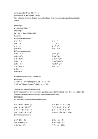 Vimos que : ( a+ b ) (a –b) = a² + b² 
Sendo assim: a² + b²= ( a+ b ) (a –b) 
Para fatorar a diferença de dois quadrados, basta determinar as raízes quadradas dos dois 
termos. 
1º exemplo 
x² - 49 = (x + 7) ( x – 7) 
2º exemplo 
9a² - 4b² = ( 3a + 2b) (3a – 2b) 
Exercícios 
1) Fatore as expressões: 
a) a² - 25 = 
b) x² - 1 = 
c) a² - 4 = 
d) 9 - x² = 
e) x² - a² = 
f) 1 - y² = 
g) m² - n² = 
h) a² - 64 = 
2) Fatore as expressões 
a) 4x² - 25 = 
b) 1 – 49a² = 
c) 25 – 9a² = 
d) 9x² - 1 = 
e) 4a² - 36 = 
f) m² - 16n² = 
g) 36a² - 4 = 
h) 81 - x² = 
i) 4x² - y²= 
j) 16x⁴ - 9 = 
k) 36x² - 4y² = 
l) 16a² - 9x²y² = 
m) 25x⁴ - y⁶ = 
n) x⁴ - y⁴ = 
4) TRINÔMIO QUADRADO PERFEITO 
Vimos que: 
(a +b)² = a² + 2ab + b² Logo a² + 2ab + b² = (a +b)² 
(a -b)² = a² - 2ab + b² Logo a² - 2ab + b² = (a -b)² 
Observe nos exemplos a seguir que: 
Os termos extremos fornecem raízes quadras exatas. Os termos do meio deve ser o dobro do 
produto das raízes. O resultado terá o sinal do termo do meio. 
EXERCÍCIOS 
1) Coloque na forma fatorada as expressões: 
a) x² + 4x + 4 = R:(x + 2)² 
b) x² - 4x + 4 = R:(x -2)² 
c) a²+ 2a + 1 = R: (a + 1)² 
d) a² - 2a + 1 = R: (a – 1)² 
e) x²- 8x + 16= R: ( x – 4)² 
f) a² + 6a + 9 = R: (a + 3)² 
g) a² - 6a + 9 = R: (a + 3)² 
h) 1 – 6a + 9a² = R: (1 – 3a)² 
2) Fatore as expressões 
a) m² -12m + 36= 
b) a² + 14a + 49 = 
c) 4 + 12x + 9x² = 
d) 9a² - 12a + 4 = 
e) 9x² - 6xy + y² = 
f) x² + 20x + 100 = 
 