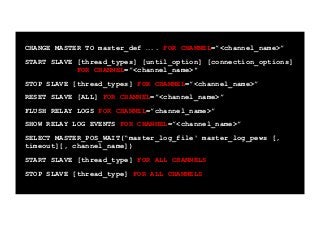 CHANGE MASTER TO master_def ….. FOR CHANNEL=”<channel_name>”
START SLAVE [thread_types] [until_option] [connection_options]
FOR CHANNEL=”<channel_name>"
STOP SLAVE [thread_types] FOR CHANNEL=”<channel_name>”
RESET SLAVE [ALL] FOR CHANNEL=”<channel_name>”
FLUSH RELAY LOGS FOR CHANNEL=”channel_name>”
SHOW RELAY LOG EVENTS FOR CHANNEL=”<channel_name>”
SELECT MASTER_POS_WAIT(“master_log_file' master_log_pews [,
timeout][, channel_name])
START SLAVE [thread_type] FOR ALL CHANNELS
STOP SLAVE [thread_type] FOR ALL CHANNELS	

 