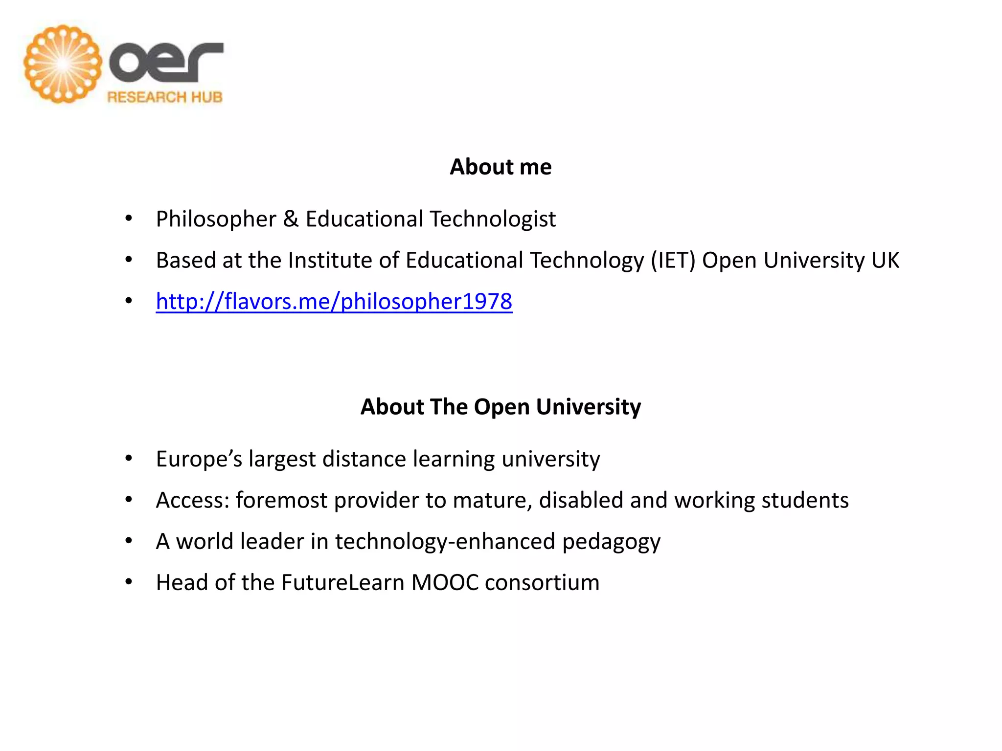 About me
• Philosopher & Educational Technologist
• Based at the Institute of Educational Technology (IET) Open University UK

• http://flavors.me/philosopher1978

About The Open University
• Europe’s largest distance learning university
• Access: foremost provider to mature, disabled and working students
• A world leader in technology-enhanced pedagogy

• Head of the FutureLearn MOOC consortium

 