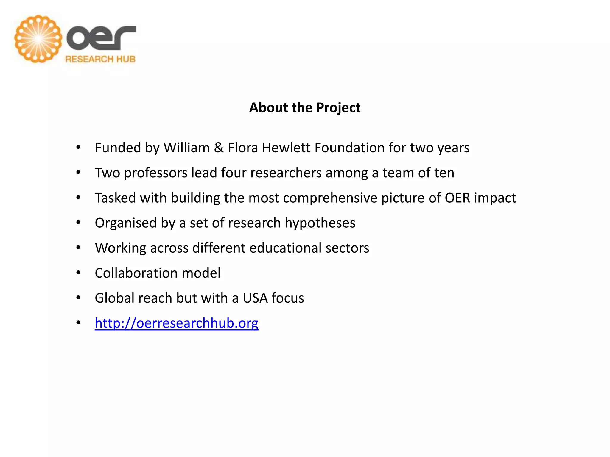 About the Project
• Funded by William & Flora Hewlett Foundation for two years
• Two professors lead four researchers among a team of ten

• Tasked with building the most comprehensive picture of OER impact
• Organised by a set of research hypotheses
• Working across different educational sectors
• Collaboration model
• Global reach but with a USA focus
• http://oerresearchhub.org

 