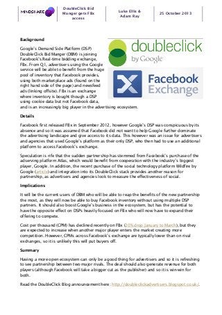 DoubleClick Bid
Manger gets FBx
access

Luke Ellis &
Adam Ray

25 October 2013

Background
Google’s Demand Side Platform (DSP)
DoubleClick Bid Manger (DBM) is joining
Facebook’s Real-time bidding exchange,
FBx. From Q1, advertisers using the Google
service will be able to benefit from the huge
pool of inventory that Facebook provides,
using both marketplace ads (found on the
right hand side of the page) and newsfeed
ads (linking offsite). FBx is an exchange
where inventory is bought though a DSP
using cookie data but not Facebook data,
and is an increasingly big player in the advertising ecosystem.
Details
Facebook first released FBx in September 2012, however Google’s DSP was conspicuous by its
absence and so it was assumed that Facebook did not want to help Google further dominate
the advertising landscape and give access to its data. This however was an issue for advertisers
and agencies that used Google’s platform as their only DSP, who then had to use an additional
platform to access Facebook’s exchange.
Speculation is rife that the sudden partnership has stemmed from Facebook’s purchase of the
adserving platform Atlas, which would benefit from cooperation with the industry’s biggest
player, Google. In addition, the recent purchase of the social technology platform Wildfire by
Google (article) and integration into its DoubleClick stack provides another reason for
partnership, as advertisers and agencies look to measure the effectiveness of social.
Implications
It will be the current users of DBM who will be able to reap the benefits of the new partnership
the most, as they will now be able to buy Facebook inventory without using multiple DSP
partners. It should also boost Google’s business in the ecosystem, but has the potential to
have the opposite effect on DSPs heavily focused on FBx who will now have to expand their
offering to compete.
Cost per thousand (CPM) has declined recently on FBx (20% drop January to March), but they
are expected to increase when another major player enters the market creating more
competition. However, CPMs across Facebook’s exchange are typically lower than on rival
exchanges, so it is unlikely this will put buyers off.
Summary
Having a more open ecosystem can only be a good thing for advertisers and so it is refreshing
to see partnership between two major rivals. The deal should also generate revenue for both
players (although Facebook will take a bigger cut as the publisher) and so it is win-win for
both.
Read the DoubleClick Blog announcement here: http://doubleclickadvertisers.blogspot.co.uk/.

 