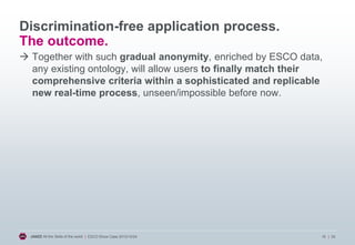 Discrimination-free application process.
The outcome.
 Together with such gradual anonymity, enriched by ESCO data,
any existing ontology, will allow users to finally match their
comprehensive criteria within a sophisticated and replicable
new real-time process, unseen/impossible before now.

JANZZ All the Skills of the world | ESCO Show Case 2013/10/24

16 | 20

 