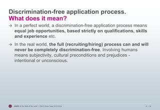 Discrimination-free application process.
What does it mean?


In a perfect world, a discrimination-free application process means
equal job opportunities, based strictly on qualifications, skills
and experience etc.



In the real world, the full (recruiting/hiring) process can and will
never be completely discrimination-free. Involving humans
means subjectivity, cultural preconditions and prejudices intentional or unconscious.

JANZZ All the Skills of the world | ESCO Show Case 2013/10/24

6 | 20

 