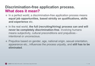 Discrimination-free application process.
What does it mean?


In a perfect world, a discrimination-free application process means
equal job opportunities, based strictly on qualifications, skills
and experience etc.



In the real world, the full (recruiting/hiring) process can and will
never be completely discrimination-free. Involving humans
means subjectivity, cultural preconditions and prejudices intentional or unconscious.



Prejudice based on gender, age, national origin, sexual orientation,
appearance etc., influences the process unjustly, and still has to be
eliminated.

JANZZ All the Skills of the world | ESCO Show Case 2013/10/24

7 | 20

 