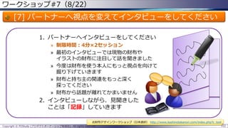 ワークショップ#7（8/22）

[7] パートナーへ視点を変えてインタビューをしてください
1. パートナーへインタビューをしてください
» 制限時間：4分×2セッション
» 最初のインタビューでは現物の財布や
イラストの財布に注目して話を聞きました
» 今度は財布を使う本人にもっと視点を向けて
掘り下げていきます
» 財布と持ち主の関連をもっと深く
探ってください
» 財布から話題が離れてかまいません

2. インタビューしながら、見聞きした
ことは「記録」していきます
お財布デザインワークショップ（日本語訳） http://www.kashinotakanori.com/index.php?c_tool
Copyright © POStudy (プロダクトオーナーシップ勉強会). All rights reserved.

102

 