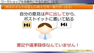 ワークショップを効果的にやるために（3/5）

ポストイットの正しいめくり方・貼り方（3/3）

自分の意見は声に出してから、
ポストイットに書いて貼る

書記や議事録係なんていません！
@kdmsnr さん作成ワークショップ資料より
11

 