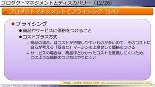 プロダクトマネジメントとディスカバリー（12/26）

プロダクトマネジメントとプライシング（1/4）
 プライシング
 商品やサービスに価格をつけること
 コストプラス方式
– 商品の場合、はコストが把握しやすいものが多いので、そのコストに
自らが考える「妥当な」マージンを上乗せして価格をつける
– サービスの場合は、商品ほどかかったコストを意識しにくいため、
このような価格のつけ方はやりにくい

PMStyle – プロダクトマネジメント入門
Copyright © POStudy (プロダクトオーナーシップ勉強会). All rights reserved.

http://pmstyle.biz/column/product/product4_1.htm
132

 