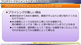 プロダクトマネジメントとディスカバリー（13/26）

プロダクトマネジメントとプライシング（2/4）
 プライシングが難しい理由
 頭を悩ませて決めた価格を、顧客がすんなりと受け容れてくれる
わけではない
 ある顧客にとっては妥当だと感じられる価格でも、
別の顧客にとっては「高い」と受け取られてしまうこともある
 いくら開発側、提供側にとって「妥当」な価格であったとしても、
それが妥当かどうかは顧客にとって異なる

PMStyle – プロダクトマネジメント入門
Copyright © POStudy (プロダクトオーナーシップ勉強会). All rights reserved.

http://pmstyle.biz/column/product/product4_1.htm
133

 