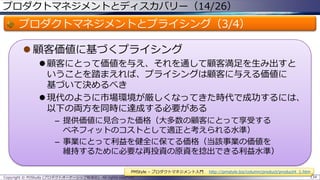 プロダクトマネジメントとディスカバリー（14/26）

プロダクトマネジメントとプライシング（3/4）
 顧客価値に基づくプライシング
 顧客にとって価値を与え、それを通して顧客満足を生み出すと
いうことを踏まえれば、プライシングは顧客に与える価値に
基づいて決めるべき
 現代のように市場環境が厳しくなってきた時代で成功するには、
以下の両方を同時に達成する必要がある
– 提供価値に見合った価格（大多数の顧客にとって享受する
ベネフィットのコストとして適正と考えられる水準）
– 事業にとって利益を健全に保てる価格（当該事業の価値を
維持するために必要な再投資の原資を捻出できる利益水準）
PMStyle – プロダクトマネジメント入門
Copyright © POStudy (プロダクトオーナーシップ勉強会). All rights reserved.

http://pmstyle.biz/column/product/product4_1.htm
134

 