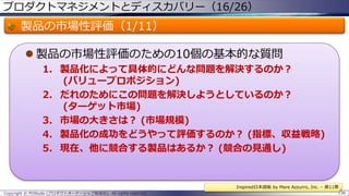 プロダクトマネジメントとディスカバリー（16/26）

製品の市場性評価（1/11）
 製品の市場性評価のための10個の基本的な質問
1. 製品化によって具体的にどんな問題を解決するのか？
(バリュープロポジション)
2. だれのためにこの問題を解決しようとしているのか？
(ターゲット市場)
3. 市場の大きさは？ (市場規模)
4. 製品化の成功をどうやって評価するのか？ (指標、収益戦略)
5. 現在、他に競合する製品はあるか？ (競合の見通し)

Inspired日本語版 by Mare Azzurro, Inc. – 第11章
Copyright © POStudy (プロダクトオーナーシップ勉強会). All rights reserved.

136

 