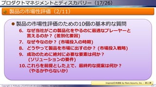 プロダクトマネジメントとディスカバリー（17/26）

製品の市場性評価（2/11）
 製品の市場性評価のための10個の基本的な質問
6. なぜ当社がこの製品化をやるのに最適なプレーヤーと
言えるのか？ (差別化要因)
7. なぜ今なのか？ (市場投入の時期)
8. どうやって製品を市場に出すのか？ (市場投入戦略)
9. 成功のために絶対に必要な要素は何か？
(ソリューションの要件)
10.これらを前提とした上で、最終的な提案は何か？
（やるかやらないか）
Inspired日本語版 by Mare Azzurro, Inc. – 第11章
Copyright © POStudy (プロダクトオーナーシップ勉強会). All rights reserved.

137

 