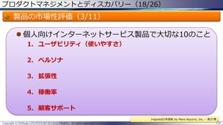 プロダクトマネジメントとディスカバリー（18/26）

製品の市場性評価（3/11）
 個人向けインターネットサービス製品で大切な10のこと
1. ユーザビリティ（使いやすさ）
2. ペルソナ
3. 拡張性
4. 稼働率

5. 顧客サポート
Inspired日本語版 by Mare Azzurro, Inc. – 第37章
Copyright © POStudy (プロダクトオーナーシップ勉強会). All rights reserved.

138

 