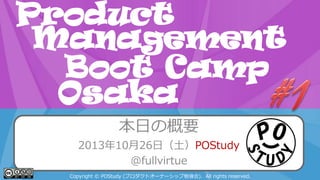Product
Management
Boot Camp
POStudy Day 2013 Spring in Osaka
Osaka
本日の概要
2013年10月26日（土）POStudy
@fullvirtue
Copyright © POStudy (プロダクトオーナーシップ勉強会). All rights reserved.

 