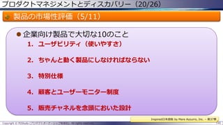 プロダクトマネジメントとディスカバリー（20/26）

製品の市場性評価（5/11）
 企業向け製品で大切な10のこと
1. ユーザビリティ（使いやすさ）
2. ちゃんと動く製品にしなければならない
3. 特別仕様
4. 顧客とユーザーモニター制度

5. 販売チャネルを念頭においた設計
Inspired日本語版 by Mare Azzurro, Inc. – 第37章
Copyright © POStudy (プロダクトオーナーシップ勉強会). All rights reserved.

140

 