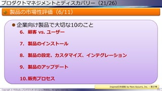 プロダクトマネジメントとディスカバリー（21/26）

製品の市場性評価（6/11）
 企業向け製品で大切な10のこと
6. 顧客 vs. ユーザー
7. 製品のインストール
8. 製品の設定、カスタマイズ、インテグレーション
9. 製品のアップデート

10.販売プロセス
Inspired日本語版 by Mare Azzurro, Inc. – 第37章
Copyright © POStudy (プロダクトオーナーシップ勉強会). All rights reserved.

141

 