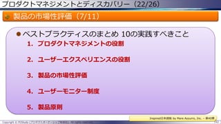 プロダクトマネジメントとディスカバリー（22/26）

製品の市場性評価（7/11）
 ベストプラクティスのまとめ 10の実践すべきこと
1. プロダクトマネジメントの役割
2. ユーザーエクスペリエンスの役割
3. 製品の市場性評価
4. ユーザーモニター制度

5. 製品原則
Inspired日本語版 by Mare Azzurro, Inc. – 第40章
Copyright © POStudy (プロダクトオーナーシップ勉強会). All rights reserved.

142

 