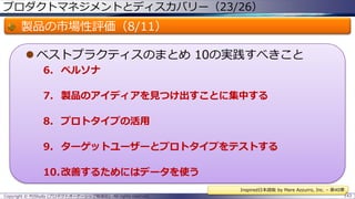 プロダクトマネジメントとディスカバリー（23/26）

製品の市場性評価（8/11）
 ベストプラクティスのまとめ 10の実践すべきこと
6. ペルソナ
7. 製品のアイディアを見つけ出すことに集中する
8. プロトタイプの活用
9. ターゲットユーザーとプロトタイプをテストする

10.改善するためにはデータを使う
Inspired日本語版 by Mare Azzurro, Inc. – 第40章
Copyright © POStudy (プロダクトオーナーシップ勉強会). All rights reserved.

143

 