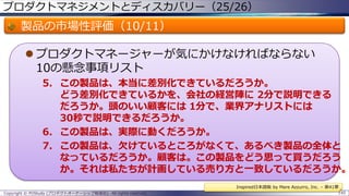 プロダクトマネジメントとディスカバリー（25/26）

製品の市場性評価（10/11）
 プロダクトマネージャーが気にかけなければならない
10の懸念事項リスト

5. この製品は、本当に差別化できているだろうか。
どう差別化できているかを、会社の経営陣に 2分で説明できる
だろうか。頭のいい顧客には 1分で、業界アナリストには
30秒で説明できるだろうか。
6. この製品は、実際に動くだろうか。
7. この製品は、欠けているところがなくて、あるべき製品の全体と
なっているだろうか。顧客は。この製品をどう思って買うだろう
か。それは私たちが計画している売り方と一致しているだろうか。
Inspired日本語版 by Mare Azzurro, Inc. – 第41章
Copyright © POStudy (プロダクトオーナーシップ勉強会). All rights reserved.

145

 