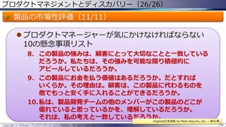 プロダクトマネジメントとディスカバリー（26/26）

製品の市場性評価（11/11）
 プロダクトマネージャーが気にかけなければならない
10の懸念事項リスト
8. この製品の強みは、顧客にとって大切なことと一致している
だろうか。私たちは、その強みを可能な限り積極的に
アピールしているだろうか。
9. この製品にお金を払う価値はあるだろうか。だとすれば
いくらか。その理由は。顧客は、この製品に代わるものを
他でもっと安く手に入れることができるだろうか。
10.私は、製品開発チームの他のメンバーがこの製品のどこが
優れていると思っているかを、理解しているだろうか。
それは、私の考えと一致しているだろうか。
Inspired日本語版 by Mare Azzurro, Inc. – 第41章
Copyright © POStudy (プロダクトオーナーシップ勉強会). All rights reserved.

146

 
