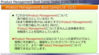 Product Management Boot Camp Osaka #1のご紹介（1/2）

Product Management Boot Campとは（1/1）
 『これからProduct Managementについて
取り組もうとしている方』や、
『あまり教育を受けないままにすでにProduct Managementに
ついて取り組んでいる方』向けに、
Product Managementについてきちんと全体像を学び、
体験頂くことを目的としています。
 Product Managementとはなにか？といった座学だけでなく、
実際に手を動かし、議論をしていただくワークショップを
行うことで、より一層Product Managementについて
理解できるようにします。
Copyright © POStudy (プロダクトオーナーシップ勉強会). All rights reserved.

15

 