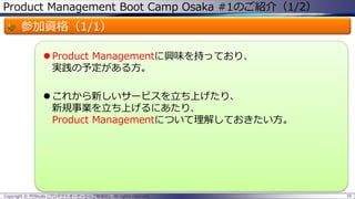 Product Management Boot Camp Osaka #1のご紹介（1/2）

参加資格（1/1）
 Product Managementに興味を持っており、
実践の予定がある方。
 これから新しいサービスを立ち上げたり、
新規事業を立ち上げるにあたり、
Product Managementについて理解しておきたい方。

Copyright © POStudy (プロダクトオーナーシップ勉強会). All rights reserved.

16

 