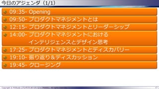今日のアジェンダ（1/1）

09:3509:5012:1514:00-

Opening
プロダクトマネジメントとは
プロダクトマネジメントとリーダーシップ
プロダクトマネジメントにおける
インテリジェンスとデザイン思考
17:25- プロダクトマネジメントとディスカバリー
19:10- 振り返り＆ディスカッション
19:45- クロージング

Copyright © POStudy (プロダクトオーナーシップ勉強会). All rights reserved.

17

 
