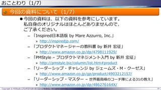 おことわり（1/7）

今回の資料について（1/7）
 今回の資料は、以下の資料を参考にしています。
私自身のオリジナルはほとんどありませんので、
ご了承ください。
– 「Inspired日本語版 by Mare Azzurro, Inc.」
» http://inspiredjp.com/

– 「プロダクトマネージャーの教科書 by 新井 宏征」
» http://www.amazon.co.jp/dp/4798111929/

– 「PMStyle – プロダクトマネジメント入門 by 新井 宏征」
» http://pmstyle.biz/column/list.htm#product

– 「リーダーシップ・チャレンジ by ジェームズ・M・クーゼス」
» http://www.amazon.co.jp/gp/product/4903212157/

– 「リーダーシップ・マスター – 世界最高峰のコーチ陣による31の教え」
» http://www.amazon.co.jp/dp/486276164X/
Copyright © POStudy (プロダクトオーナーシップ勉強会). All rights reserved.

18

 