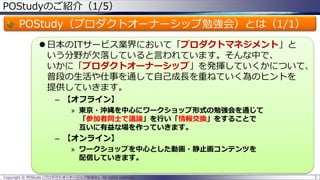 POStudyのご紹介（1/5）

POStudy（プロダクトオーナーシップ勉強会）とは（1/1）
 日本のITサービス業界において「プロダクトマネジメント」と
いう分野が欠落していると言われています。そんな中で、
いかに「プロダクトオーナーシップ」を発揮していくかについて、
普段の生活や仕事を通して自己成長を重ねていく為のヒントを
提供していきます。
– 【オフライン】
» 東京・沖縄を中心にワークショップ形式の勉強会を通じて
「参加者同士で議論」を行い「情報交換」をすることで
互いに有益な場を作っていきます。

– 【オンライン】
» ワークショップを中心とした動画・静止画コンテンツを
配信していきます。
Copyright © POStudy (プロダクトオーナーシップ勉強会). All rights reserved.

2

 