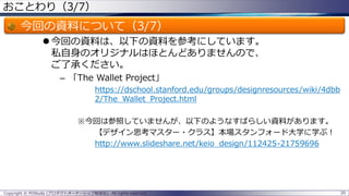 おことわり（3/7）

今回の資料について（3/7）
 今回の資料は、以下の資料を参考にしています。
私自身のオリジナルはほとんどありませんので、
ご了承ください。
– 「The Wallet Project」
https://dschool.stanford.edu/groups/designresources/wiki/4dbb
2/The_Wallet_Project.html
※今回は参照していませんが、以下のようなすばらしい資料があります。
【デザイン思考マスター・クラス】本場スタンフォード大学に学ぶ！
http://www.slideshare.net/keio_design/112425-21759696

Copyright © POStudy (プロダクトオーナーシップ勉強会). All rights reserved.

20

 