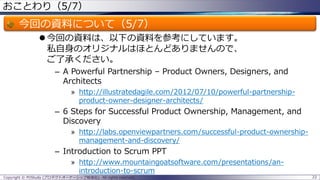 おことわり（5/7）

今回の資料について（5/7）
 今回の資料は、以下の資料を参考にしています。
私自身のオリジナルはほとんどありませんので、
ご了承ください。
– A Powerful Partnership – Product Owners, Designers, and
Architects
» http://illustratedagile.com/2012/07/10/powerful-partnershipproduct-owner-designer-architects/

– 6 Steps for Successful Product Ownership, Management, and
Discovery
» http://labs.openviewpartners.com/successful-product-ownershipmanagement-and-discovery/

– Introduction to Scrum PPT
» http://www.mountaingoatsoftware.com/presentations/anintroduction-to-scrum
Copyright © POStudy (プロダクトオーナーシップ勉強会). All rights reserved.

22

 