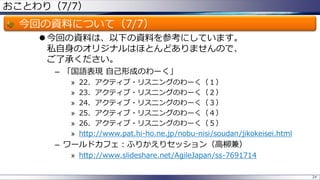 おことわり（7/7）

今回の資料について（7/7）
 今回の資料は、以下の資料を参考にしています。
私自身のオリジナルはほとんどありませんので、
ご了承ください。
– 「国語表現 自己形成のわーく」
»
»
»
»
»
»

22．アクティブ・リスニングのわーく（１）
23．アクティブ・リスニングのわーく（２）
24．アクティブ・リスニングのわーく（３）
25．アクティブ・リスニングのわーく（４）
26．アクティブ・リスニングのわーく（５）
http://www.pat.hi-ho.ne.jp/nobu-nisi/soudan/jikokeisei.html

– ワールドカフェ：ふりかえりセッション（高柳兼）
» http://www.slideshare.net/AgileJapan/ss-7691714
24

 