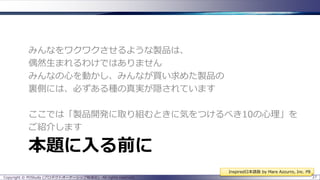 みんなをワクワクさせるような製品は、
偶然生まれるわけではありません
みんなの心を動かし、みんなが買い求めた製品の
裏側には、必ずある種の真実が隠されています
ここでは「製品開発に取り組むときに気をつけるべき10の心理」を
ご紹介します

本題に入る前に
Inspired日本語版 by Mare Azzurro, Inc. P8
Copyright © POStudy (プロダクトオーナーシップ勉強会). All rights reserved.

27

 
