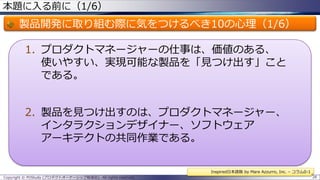 本題に入る前に（1/6）

製品開発に取り組む際に気をつけるべき10の心理（1/6）
1. プロダクトマネージャーの仕事は、価値のある、
使いやすい、実現可能な製品を「見つけ出す」こと
である。

2. 製品を見つけ出すのは、プロダクトマネージャー、
インタラクションデザイナー、ソフトウェア
アーキテクトの共同作業である。
Inspired日本語版 by Mare Azzurro, Inc. – コラム0-1
Copyright © POStudy (プロダクトオーナーシップ勉強会). All rights reserved.

28

 