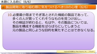 本題に入る前に（6/6）

製品開発に取り組む際に気をつけるべき10の心理（6/6）
10.必要最小限までそぎ落とされた機能の製品であって、
多くの人が買ってくれそうなものを見つけ出し、
その検証が終わると、もはや、その製品については、
製品を構成する機能をばらばらにしてしまうと
元の製品と同じような目的を果たすことはできなくなる。

Inspired日本語版 by Mare Azzurro, Inc. – コラム0-1
Copyright © POStudy (プロダクトオーナーシップ勉強会). All rights reserved.

33

 
