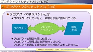 プロダクトマネジメントとは（1/30）

プロダクトマネジメントとは（1/4）
 プロダクトマネジメントとは
 プロダクトだけではなく、顧客も念頭に置かれている
プロダクト
マネジメント

プロダクト

顧客
（市場）

 プロダクトと顧客の間に位置し、
プロダクトの管理だけを行うのではなく、
プロダクトを通して顧客満足を生み出すために行うもの
PMStyle – プロダクトマネジメント入門
Copyright © POStudy (プロダクトオーナーシップ勉強会). All rights reserved.

http://pmstyle.biz/column/product/product1_1.htm
35

 