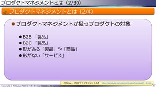プロダクトマネジメントとは（2/30）

プロダクトマネジメントとは（2/4）
 プロダクトマネジメントが扱うプロダクトの対象
 B2B 「製品」
 B2C 「製品」
 形がある「製品」や「商品」
 形がない「サービス」

PMStyle – プロダクトマネジメント入門
Copyright © POStudy (プロダクトオーナーシップ勉強会). All rights reserved.

http://pmstyle.biz/column/product/product1_2.htm
36

 