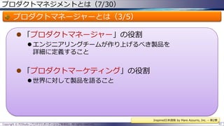 プロダクトマネジメントとは（7/30）

プロダクトマネージャーとは（3/5）
 「プロダクトマネージャー」の役割
 エンジニアリングチームが作り上げるべき製品を
詳細に定義すること

 「プロダクトマーケティング」の役割
 世界に対して製品を語ること

Inspired日本語版 by Mare Azzurro, Inc. – 第2章
Copyright © POStudy (プロダクトオーナーシップ勉強会). All rights reserved.

41

 