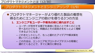 プロダクトマネジメントとは（12/30）

プロダクトマネジメントとエンジニアリング（1/9）
 プロダクトマネージャーがより優れた製品の着想を
得るためにエンジニアの助けを借りる3つの方法
1. エンジニアをユーザーや客先の前に連れ出すこと
– ユーザーが苦労する様子を直接に見ることで多くのことを
学べるだけでなく、問題点とその深刻さをもっとよく理解
できるようになる
– これをヒントにして、もっと優れたアイデアや解決策を
思いつくことも多い
– この方法は、エンジニアをプロトタイプテストの現場に
連れてくることで、すぐに実行に移せる
Inspired日本語版 by Mare Azzurro, Inc. – 第5章
Copyright © POStudy (プロダクトオーナーシップ勉強会). All rights reserved.

48

 
