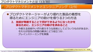 プロダクトマネジメントとは（13/30）

プロダクトマネジメントとエンジニアリング（2/9）
 プロダクトマネージャーがより優れた製品の着想を
得るためにエンジニアの助けを借りる3つの方法
2. 技術が発展することで何ができるようになったかを
探るために、エンジニアの助けを求めること
– 今使える技術やいずれ使えそうな技術としてどういうものがあるか、
それらが目先の問題の解決にどう役立つか、
ブレインストーミングを実施

Inspired日本語版 by Mare Azzurro, Inc. – 第5章
Copyright © POStudy (プロダクトオーナーシップ勉強会). All rights reserved.

49

 