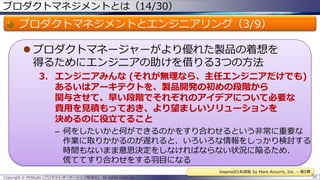 プロダクトマネジメントとは（14/30）

プロダクトマネジメントとエンジニアリング（3/9）
 プロダクトマネージャーがより優れた製品の着想を
得るためにエンジニアの助けを借りる3つの方法
3. エンジニアみんな (それが無理なら、主任エンジニアだけでも)
あるいはアーキテクトを、製品開発の初めの段階から
関与させて、早い段階でそれぞれのアイデアについて必要な
費用を見積もっておき、より望ましいソリューションを
決めるのに役立てること
– 何をしたいかと何ができるのかをすり合わせるという非常に重要な
作業に取りかかるのが遅れると、いろいろな情報をしっかり検討する
時間もないまま意思決定をしなければならない状況に陥るため、
慌ててすり合わせをする羽目になる
Inspired日本語版 by Mare Azzurro, Inc. – 第5章
Copyright © POStudy (プロダクトオーナーシップ勉強会). All rights reserved.

50

 