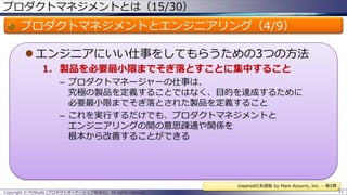 プロダクトマネジメントとは（15/30）

プロダクトマネジメントとエンジニアリング（4/9）
 エンジニアにいい仕事をしてもらうための3つの方法
1. 製品を必要最小限までそぎ落とすことに集中すること
– プロダクトマネージャーの仕事は、
究極の製品を定義することではなく、目的を達成するために
必要最小限までそぎ落とされた製品を定義すること
– これを実行するだけでも、プロダクトマネジメントと
エンジニアリングの間の意思疎通や関係を
根本から改善することができる

Inspired日本語版 by Mare Azzurro, Inc. – 第5章
Copyright © POStudy (プロダクトオーナーシップ勉強会). All rights reserved.

51

 