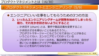 プロダクトマネジメントとは（16/30）

プロダクトマネジメントとエンジニアリング（5/9）
 エンジニアにいい仕事をしてもらうための3つの方法
2. いったんエンジニアリングチームが開発を始めてしまったら、
極力、それをかき回さないようにすること
– かき回す (churn) とは、要件や製品定義を変更すること
– かき回さざるを得ないこともあるだろうし、
プロダクトマネージャーにもどうにもできないことがあると
いうことぐらい、エンジニアだってわかっている
– プロダクトマネージャーの方も、製品開発というのは、自分が
思いついた最新のアイデアや最高のアイデアを試す場では
ないことを忘れてはならない
Inspired日本語版 by Mare Azzurro, Inc. – 第5章
Copyright © POStudy (プロダクトオーナーシップ勉強会). All rights reserved.

52

 