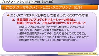プロダクトマネジメントとは（17/30）

プロダクトマネジメントとエンジニアリング（6/9）
 エンジニアにいい仕事をしてもらうための3つの方法
3. 実装段階でのプロダクトマネージャーの使命は、
問題に立ち向かい、できるだけすばやく答えを出すこと
– 想定していなかった使い方や十分に検討をしていなかった
使い方など、実装時には必ず問題が出てくる
– 最高の製品開発チームですら、当たり前のように起こること
– 製品を必要最小限までそぎ落とす努力を怠らずに、できるだけ
開発業務をかき回さないようにしなければならない。

Inspired日本語版 by Mare Azzurro, Inc. – 第5章
Copyright © POStudy (プロダクトオーナーシップ勉強会). All rights reserved.

53

 
