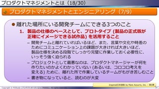 プロダクトマネジメントとは（18/30）

プロダクトマネジメントとエンジニアリング（7/9）
 離れた場所にいる開発チームにできる3つのこと
1. 製品の仕様のベースとして、プロトタイプ (製品の正式版が
正確にイメージできる試作品) を活用すること
– 開発チームと離れていればいるほど、また、言葉や文化や時差の
ためにコミュニケーション上の課題が大きければ大きいほど、
製品仕様を決める段階でしっかり完璧に作業しておく必要性に、
いっそう強く迫られる
– プロジェクトとして最悪なのは、プロダクトマネージャーが何を
作りたいのかよくわかっていない (あるいは、コロコロ考えを
変える) ために、離れた所で作業しているチームがもがき苦しむこと
– 書き物になっていると、読むのが大変
Inspired日本語版 by Mare Azzurro, Inc. – 第5章
Copyright © POStudy (プロダクトオーナーシップ勉強会). All rights reserved.

54

 
