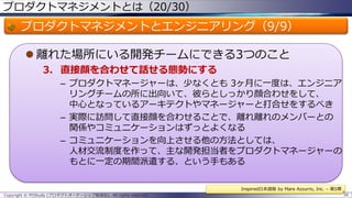 プロダクトマネジメントとは（20/30）

プロダクトマネジメントとエンジニアリング（9/9）
 離れた場所にいる開発チームにできる3つのこと
3. 直接顔を合わせて話せる態勢にする
– プロダクトマネージャーは、少なくとも 3ヶ月に一度は、エンジニア
リングチームの所に出向いて、彼らとしっかり顔合わせをして、
中心となっているアーキテクトやマネージャーと打合せをするべき
– 実際に訪問して直接顔を合わせることで、離れ離れのメンバーとの
関係やコミュニケーションはずっとよくなる
– コミュニケーションを向上させる他の方法としては、
人材交流制度を作って、主な開発担当者をプロダクトマネージャーの
もとに一定の期間派遣する、という手もある
Inspired日本語版 by Mare Azzurro, Inc. – 第5章
Copyright © POStudy (プロダクトオーナーシップ勉強会). All rights reserved.

56

 