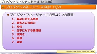 プロダクトマネジメントとは（21/30）

プロダクトマネージャーの条件（1/2）
 プロダクトマネージャーに必要な7つの資質
1.
2.
3.
4.
5.
6.
7.

製品に対する熱意
顧客との共感力
知性
仕事に対する倫理観
誠実さ
自信
姿勢

Inspired日本語版 by Mare Azzurro, Inc. – 第6章
Copyright © POStudy (プロダクトオーナーシップ勉強会). All rights reserved.

58

 