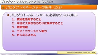 プロダクトマネジメントとは（22/30）

プロダクトマネージャーの条件（2/2）
 プロダクトマネージャーに必要な5つのスキル
1.
2.
3.
4.
5.

技術を活用すること
本当に大事なものだけに集中すること
時間管理
コミュニケーション能力
ビジネススキル

Inspired日本語版 by Mare Azzurro, Inc. – 第6章
Copyright © POStudy (プロダクトオーナーシップ勉強会). All rights reserved.

59

 