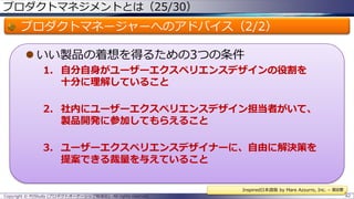 プロダクトマネジメントとは（25/30）

プロダクトマネージャーへのアドバイス（2/2）
 いい製品の着想を得るための3つの条件
1. 自分自身がユーザーエクスペリエンスデザインの役割を
十分に理解していること
2. 社内にユーザーエクスペリエンスデザイン担当者がいて、
製品開発に参加してもらえること
3. ユーザーエクスペリエンスデザイナーに、自由に解決策を
提案できる裁量を与えていること
Inspired日本語版 by Mare Azzurro, Inc. – 第8章
Copyright © POStudy (プロダクトオーナーシップ勉強会). All rights reserved.

62

 