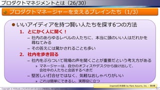 プロダクトマネジメントとは（26/30）

プロダクトマネージャーを支えるブレインたち（1/3）
 いいアイディアを持つ賢い人たちを探す6つの方法
1. とにかく人に聞く！
– 社内のあらゆるレベルの人たちに、本当に頭のいい人はだれかを
尋ねてみる
– その答えには驚かされることも多い

2. 社内を歩き回る
– 社内をぶらついて現場の声を聞くことが重要だという考え方がある
» マネージャーは、自分のオフィスやデスクから抜け出して、
会社中の人たちと会話するべきだ

– 堅苦しい打合せではなく、気軽なおしゃべりがいい
» これは簡単にできるし、実際役に立つ
Inspired日本語版 by Mare Azzurro, Inc. – 第9章
Copyright © POStudy (プロダクトオーナーシップ勉強会). All rights reserved.

63

 